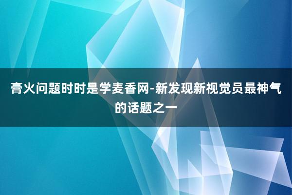 膏火问题时时是学麦香网-新发现新视觉员最神气的话题之一